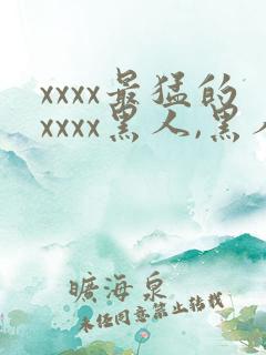 xxxx最猛的xxxx黑人,黑人巨大极品