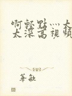 啊轻点灬太粗嗯太深高视频