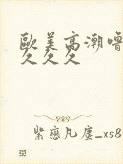 欧美高潮噜噜噜久久久