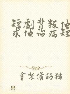 短剧背叛他的人求他治病短剧在线观看