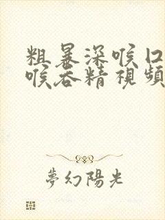 粗暴深喉囗交深喉吞精视频