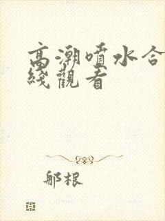 高潮喷水合集在线观看