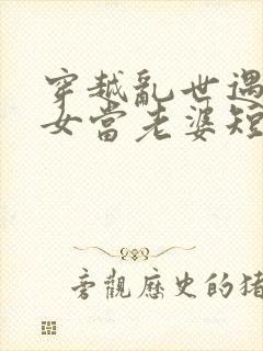 穿越乱世遇富家女当老婆短剧合集