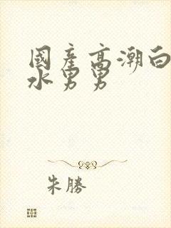 国产高潮白浆喷水男男