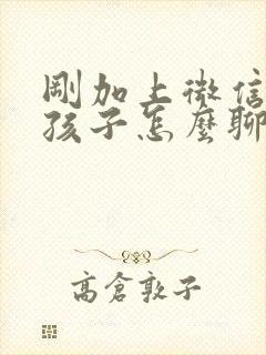 刚加上微信的女孩子怎么聊