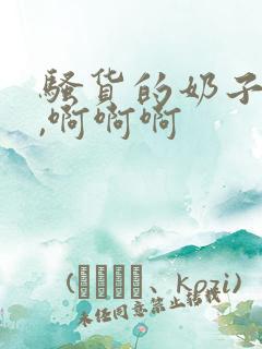 骚货的奶子真大,啊啊啊