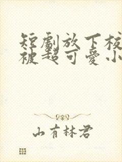 短剧放下校花后被超可爱小女友倒追演员表