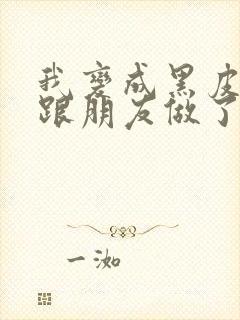 我变成黑皮辣妹跟朋友做了