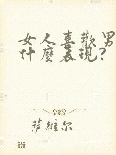 女人喜欢男人是什么表现?