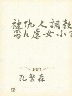 被仇人调教成禁脔h虐女小说