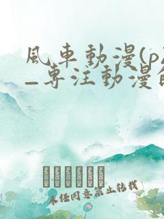 风车动漫(p)_专注动漫的门户手机版