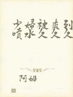 少妇被爽到高潮喷水久久久美精品