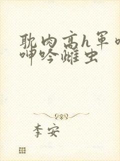 耽肉高h军喷汁呻吟雌虫