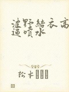 波野结衣高潮逼逼喷水