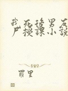 我死后男友拿我尸授课小说免费阅读
