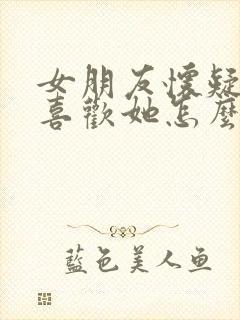 女朋友怀疑我不喜欢她怎么办