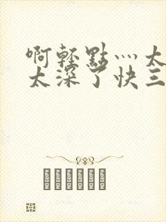 啊轻点灬太粗嗯太深了快三游戏