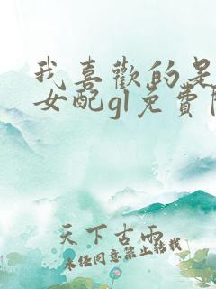 我喜欢的是恶毒女配gl免费阅读