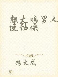 想大鸡男人操 使劲操