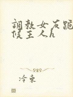 调教女友跪着伺候主人h