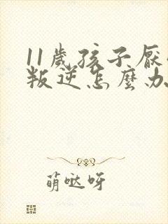 11岁孩子厌学叛逆怎么办