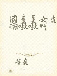 国产美女爽到高潮嗷嗷叫