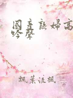 国产熟妇高潮呻吟声