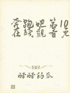 奔跑吧第10季在线观看免费完整版