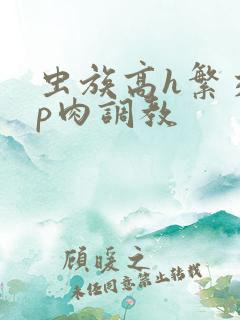 虫族高h繁交np肉调教