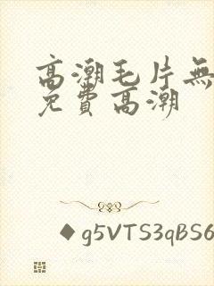 高潮毛片无遮挡免费高潮