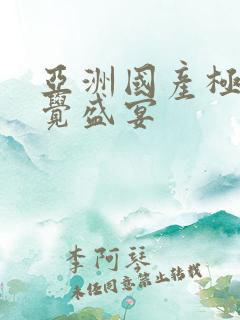 亚洲国产极品视觉盛宴