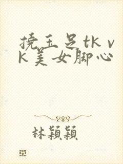 挠玉足tk vk美女脚心