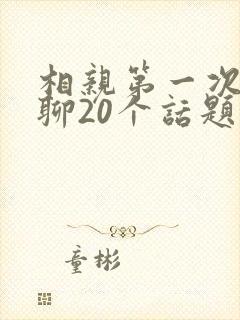相亲第一次见面聊20个话题