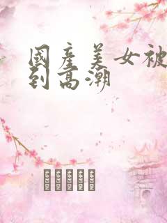 国产美女被狂操到高潮