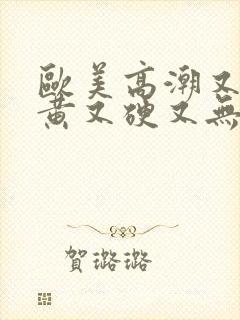 欧美高潮又爽又黄又硬又无遮