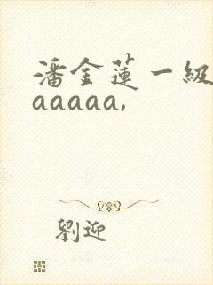 潘金莲一级淫片aaaaa,