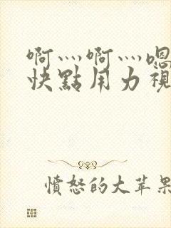 啊灬啊灬嗯嗯嗯快点用力视频