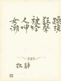 女人被狂躁到高潮呻吟声视频