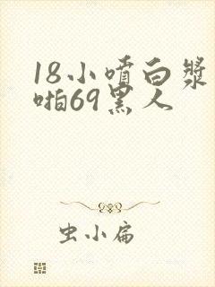 18小喷白浆啪啪69黑人