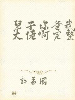 儿子你爸我真是大佬啊完整视频