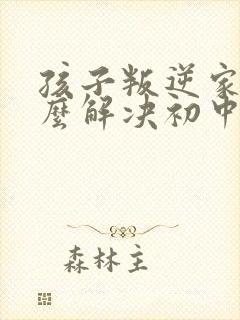 孩子叛逆家长怎么解决初中生