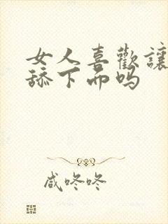 女人喜欢让男人舔下面吗