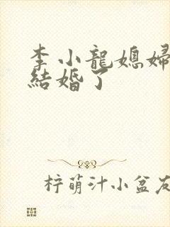 李小龙媳妇跟谁结婚了