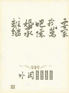 离婚吧我要回家继承亿万家产