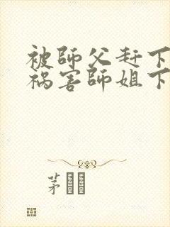 被师父赶下山去祸害师姐下载全本