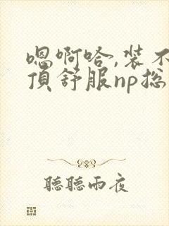 嗯啊哈,装不下顶舒服np总受双性男男高h