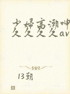 少妇高潮呻吟久久久久久av