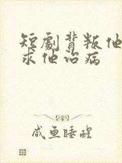 短剧背叛他的人求他治病