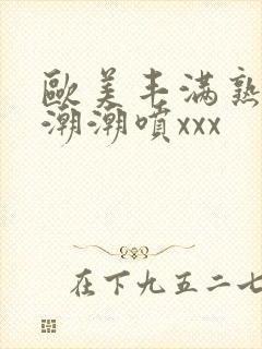 欧美丰满熟妇高潮潮喷xxx