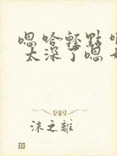 嗯 哈轻点 啊 太深了嗯 好棒